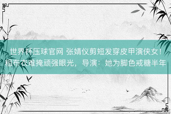世界杯压球官网 张婧仪剪短发穿皮甲演侠女!粗布衣难掩顽强眼光,导演:她为脚色戒糖半年