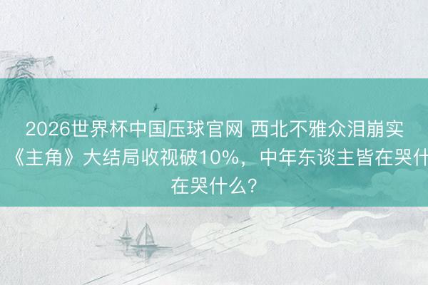 2026世界杯中国压球官网 西北不雅众泪崩实录：《主角》大结局收视破10%，中年东谈主皆在哭什么？
