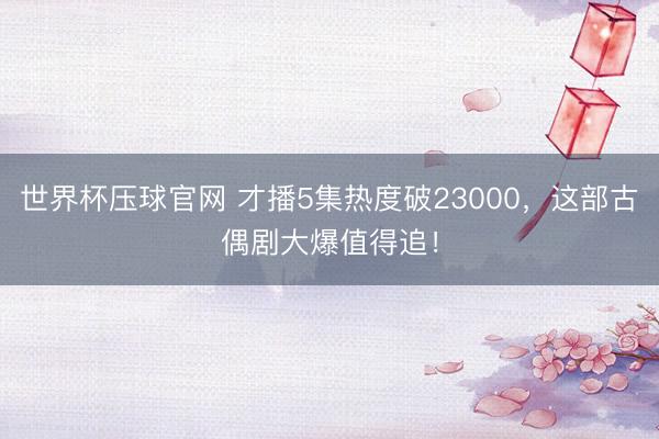 世界杯压球官网 才播5集热度破23000，这部古偶剧大爆值得追！
