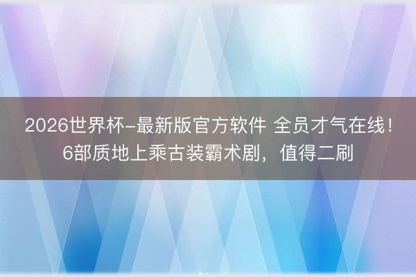 2026世界杯-最新版官方软件 全员才气在线!6部质地上乘古装霸术剧,值得二刷
