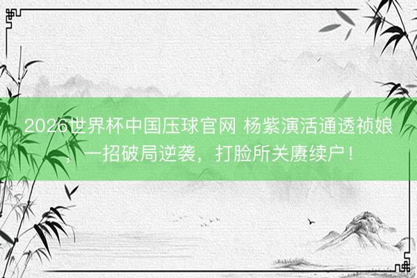 2026世界杯中国压球官网 杨紫演活通透祯娘，一招破局逆袭，打脸所关赓续户！