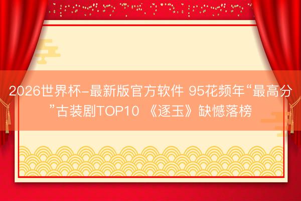 2026世界杯-最新版官方软件 95花频年“最高分”古装剧TOP10 《逐玉》缺憾落榜