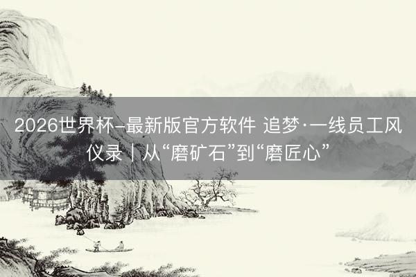 2026世界杯-最新版官方软件 追梦·一线员工风仪录｜从“磨矿石”到“磨匠心”