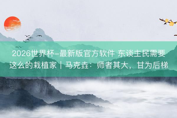 2026世界杯-最新版官方软件 东谈主民需要这么的栽植家｜马克垚：师者其大，甘为后梯