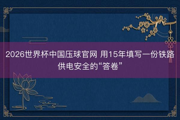 2026世界杯中国压球官网 用15年填写一份铁路供电安全的“答卷”