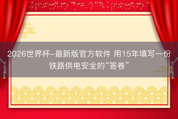 2026世界杯-最新版官方软件 用15年填写一份铁路供电安全的“答卷”