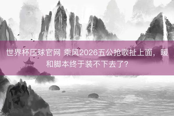 世界杯压球官网 乘风2026五公抢歌扯上面，暖和脚本终于装不下去了?