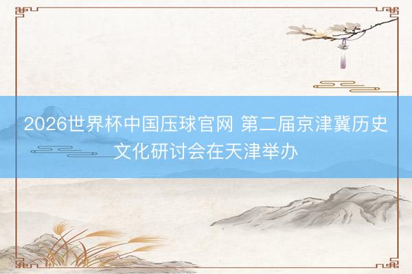 2026世界杯中国压球官网 第二届京津冀历史文化研讨会在天津举办