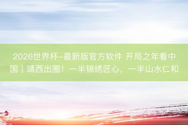 2026世界杯-最新版官方软件 开局之年看中国｜靖西出圈！一半锦绣匠心，一半山水仁和