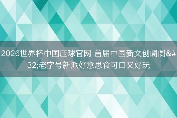 2026世界杯中国压球官网 首届中国新文创阛阓 老字号新派好意思食可口又好玩