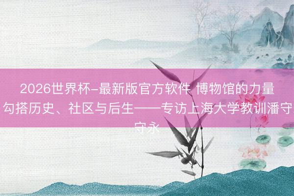2026世界杯-最新版官方软件 博物馆的力量：勾搭历史、社区与后生——专访上海大学教训潘守永