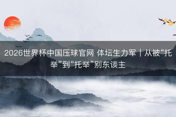 2026世界杯中国压球官网 体坛生力军｜从被“托举”到“托举”别东谈主