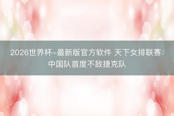 2026世界杯-最新版官方软件 天下女排联赛：中国队首度不敌捷克队