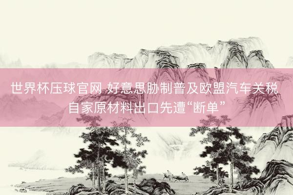世界杯压球官网 好意思胁制普及欧盟汽车关税 自家原材料出口先遭“断单”