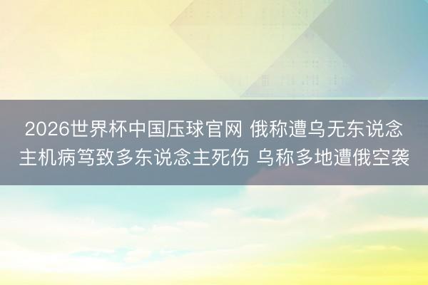 2026世界杯中国压球官网 俄称遭乌无东说念主机病笃致多东说念主死伤 乌称多地遭俄空袭