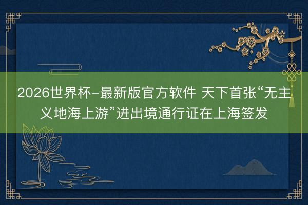 2026世界杯-最新版官方软件 天下首张“无主义地海上游”进出境通行证在上海签发