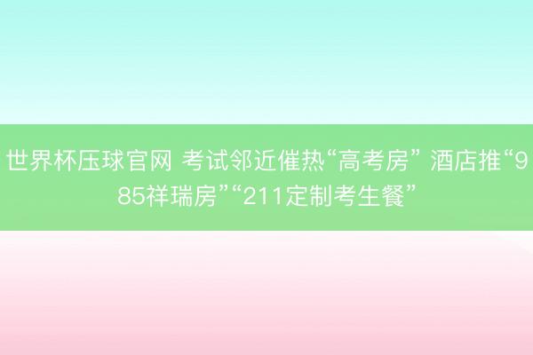 世界杯压球官网 考试邻近催热“高考房” 酒店推“985祥瑞房”“211定制考生餐”