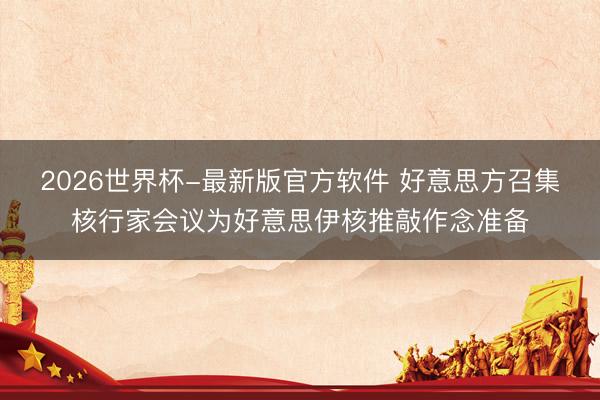 2026世界杯-最新版官方软件 好意思方召集核行家会议为好意思伊核推敲作念准备