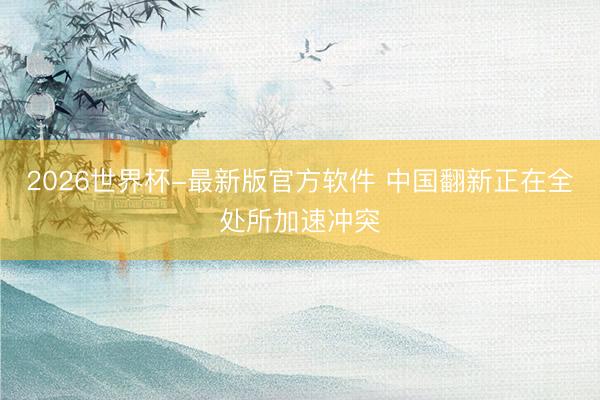 2026世界杯-最新版官方软件 中国翻新正在全处所加速冲突