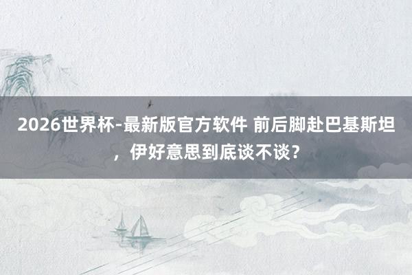 2026世界杯-最新版官方软件 前后脚赴巴基斯坦，伊好意思到底谈不谈？