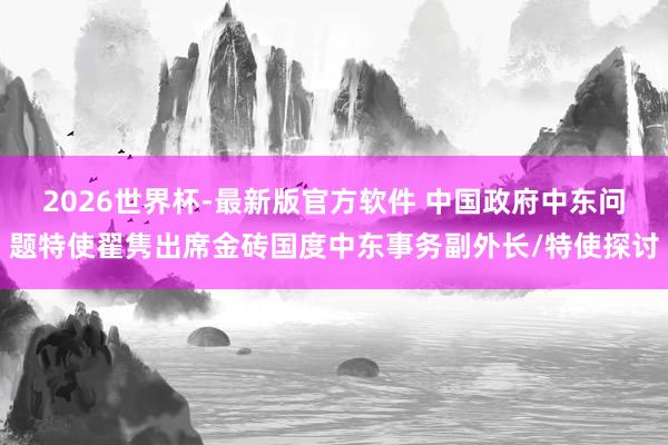 2026世界杯-最新版官方软件 中国政府中东问题特使翟隽出席金砖国度中东事务副外长/特使探讨