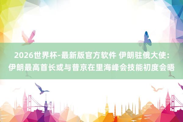 2026世界杯-最新版官方软件 伊朗驻俄大使:伊朗最高首长或与普京在里海峰会技能初度会晤