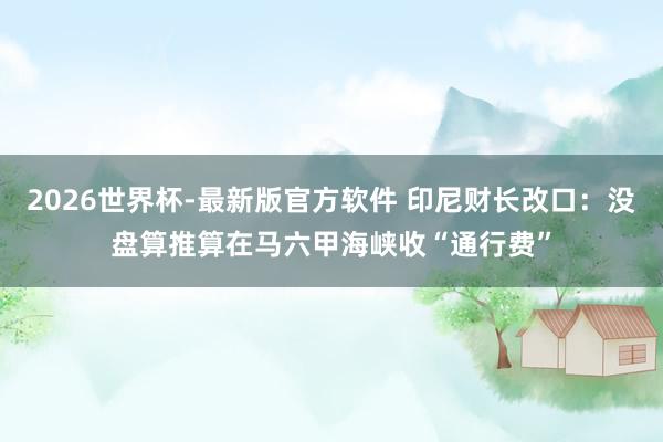 2026世界杯-最新版官方软件 印尼财长改口：没盘算推算在马六甲海峡收“通行费”