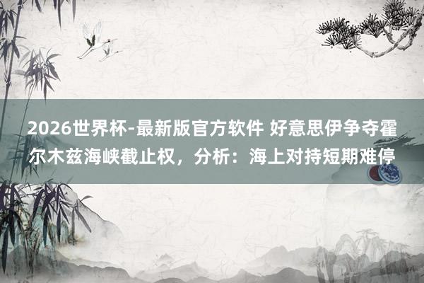 2026世界杯-最新版官方软件 好意思伊争夺霍尔木兹海峡截止权,分析:海上对持短期难停