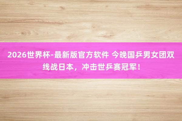 2026世界杯-最新版官方软件 今晚国乒男女团双线战日本,冲击世乒赛冠军!