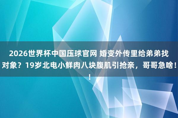 2026世界杯中国压球官网 婚变外传里给弟弟找对象？19岁北电小鲜肉八块腹肌引抢亲，哥哥急啥！