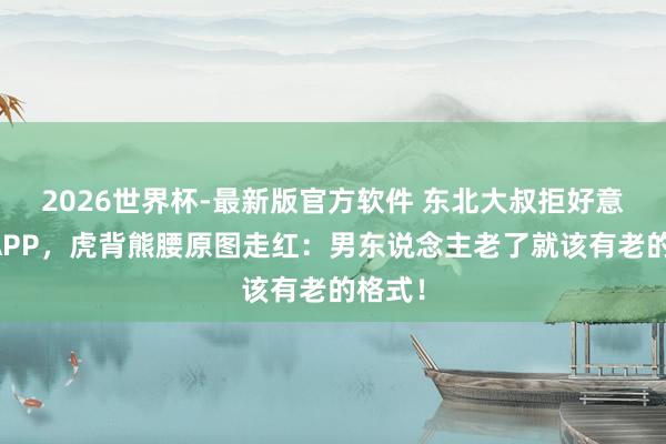 2026世界杯-最新版官方软件 东北大叔拒好意思颜APP，虎背熊腰原图走红：男东说念主老了就该有老的格式！