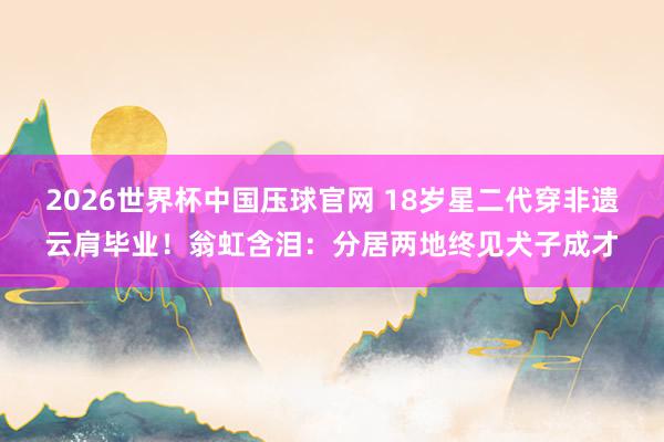 2026世界杯中国压球官网 18岁星二代穿非遗云肩毕业！翁虹含泪：分居两地终见犬子成才