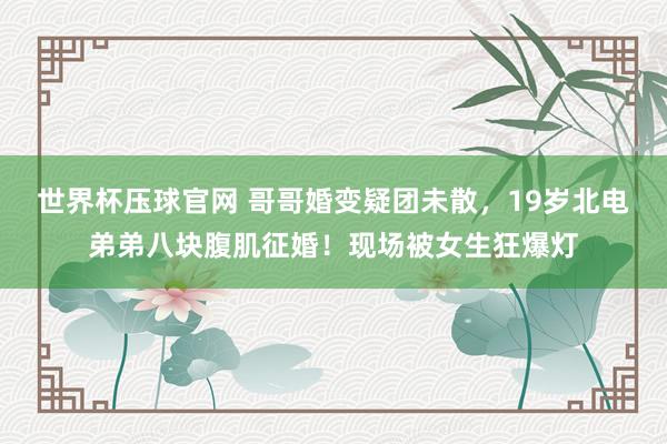 世界杯压球官网 哥哥婚变疑团未散，19岁北电弟弟八块腹肌征婚！现场被女生狂爆灯