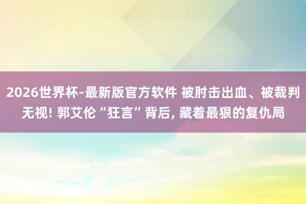 2026世界杯-最新版官方软件 被肘击出血、被裁判无视! 郭艾伦“狂言”背后， 藏着最狠的复仇局