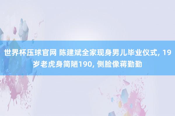 世界杯压球官网 陈建斌全家现身男儿毕业仪式， 19岁老虎身简陋190， 侧脸像蒋勤勤