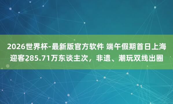 2026世界杯-最新版官方软件 端午假期首日上海迎客285.71万东谈主次，非遗、潮玩双线出圈