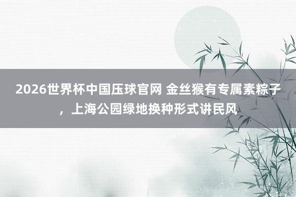 2026世界杯中国压球官网 金丝猴有专属素粽子，上海公园绿地换种形式讲民风