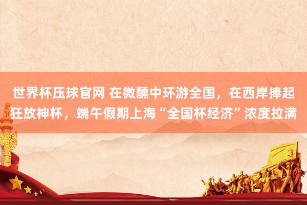 世界杯压球官网 在微醺中环游全国，在西岸捧起狂放神杯，端午假期上海“全国杯经济”浓度拉满