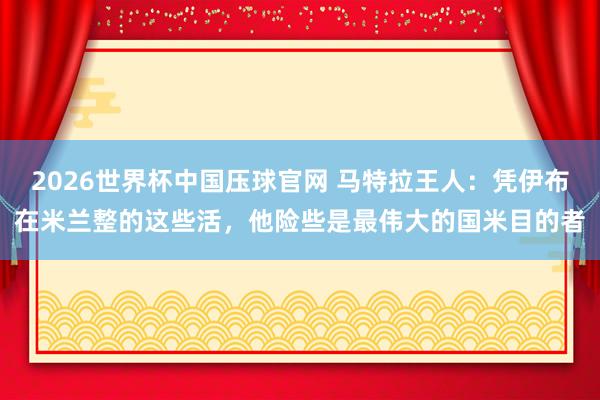 2026世界杯中国压球官网 马特拉王人:凭伊布在米兰整的这些活,他险些是最伟大的国米目的者