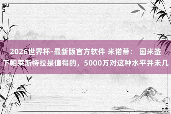 2026世界杯-最新版官方软件 米诺蒂: 国米签下帕莱斯特拉是值得的,5000万对这种水平并未几