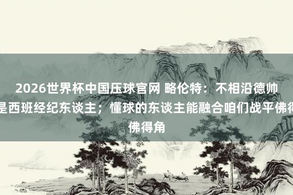 2026世界杯中国压球官网 略伦特:不相沿德帅不是西班经纪东谈主;懂球的东谈主能融合咱们战平佛得角