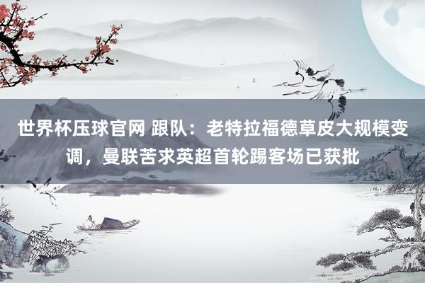 世界杯压球官网 跟队:老特拉福德草皮大规模变调,曼联苦求英超首轮踢客场已获批