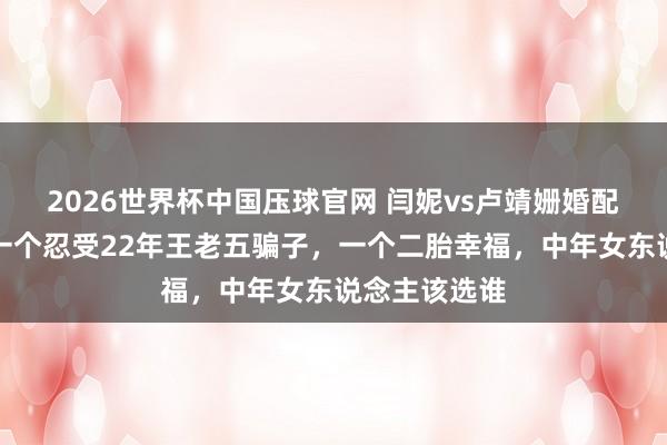 2026世界杯中国压球官网 闫妮vs卢靖姗婚配存续对比:一个忍受22年王老五骗子,一个二胎幸福,中年女东说念主该选谁